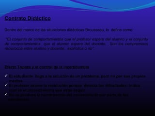 Contrato Didáctico
Dentro del marco de las situaciones didácticas Brousseau, lo define como:
“El conjunto de comportamientos que el profesor espera del alumno y el conjunto
de comportamientos que el alumno espera del docente. Son los compromisos
recíprocos entre alumno y docente, explícitos o no”.

Efecto Topaze y el control de la incertidumbre
 El estudiante llega a la solución de un problema, pero no por sus propios
medios.
 El profesor asume la resolución porque detecta las dificultades: Indica
cual es el procedimiento que debe seguir.
 No se produce la construcción del conocimiento por parte de los
estudiantes

 