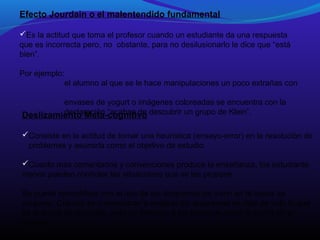 Efecto Jourdain o el malentendido fundamental
Es la actitud que toma el profesor cuando un estudiante da una respuesta
que es incorrecta pero, no obstante, para no desilusionarlo le dice que “está
bien”.
Por ejemplo:
el alumno al que se le hace manipulaciones un poco extrañas con
envases de yogurt o imágenes coloreadas se encuentra con la
declaración “acabas de
Deslizamiento Meta-cognitivo descubrir un grupo de Klein”.
Consiste en la actitud de tomar una heurística (ensayo-error) en la resolución de
problemas y asumirla como el objetivo de estudio.
Cuanto más comentarios y convenciones produce la enseñanza, los estudiante
menos pueden controlar las situaciones que se les propone
Se puede ejemplificar con el uso de los diagramas de Venn en la teoría de
conjunto. Cuando se comenzaron a analizar los diagramas se dejó de lado lo que
es la teoría de conjunto, pues se tomaron a los primeros como la teoría en sí
misma.

 