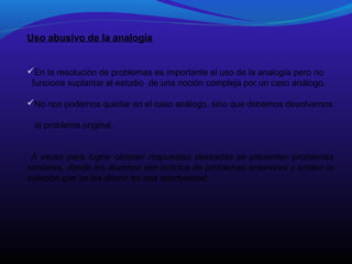 Uso abusivo de la analogía
En la resolución de problemas es importante el uso de la analogía pero no
funciona suplantar el estudio de una noción compleja por un caso análogo.
No nos podemos quedar en el caso análogo, sino que debemos devolvernos
al problema original.
A veces para lograr obtener respuestas deseadas se presentan problemas
similares, donde los alumnos ven indicios de problemas anteriores y emiten la
solución que ya les dieron en esa oportunidad.

 