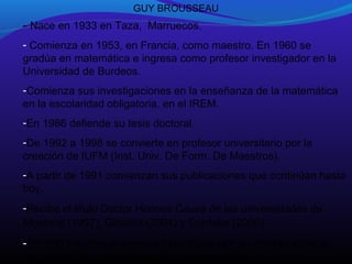 GUY BROUSSEAU

- Nace en 1933 en Taza, Marruecos.
- Comienza en 1953, en Francia, como maestro. En 1960 se
gradúa en matemática e ingresa como profesor investigador en la
Universidad de Burdeos.
-Comienza sus investigaciones en la enseñanza de la matemática
en la escolaridad obligatoria, en el IREM.
-En 1986 defiende su tesis doctoral.
-De 1992 a 1998 se convierte en profesor universitario por la
creación de IUFM (Inst. Univ. De Form. De Maestros).
-A partir de 1991 comienzan sus publicaciones que continúan hasta
hoy.
-Recibe el título Doctor Honoris Causa de las universidades de
Montreal (1997), Ginebra (2004) y Córdoba (2006).

-En 2003 recibe el premio Félix Klein por su contribución al
desarrollo de la didáctica de la matemática.

 