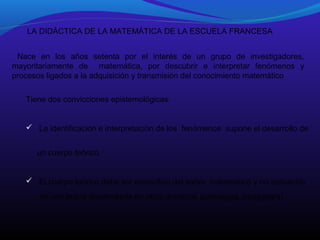 LA DIDÁCTICA DE LA MATEMÁTICA DE LA ESCUELA FRANCESA
Nace en los años setenta por el interés de un grupo de investigadores,
mayoritariamente de matemática, por descubrir e interpretar fenómenos y
procesos ligados a la adquisición y transmisión del conocimiento matemático
Tiene dos convicciones epistemológicas:

 La identificación e interpretación de los fenómenos supone el desarrollo de
un cuerpo teórico.

 El cuerpo teórico debe ser específico del saber matemático y no aplicación
de una teoría desarrollada en otros dominios (psicología, pedagogía)

 