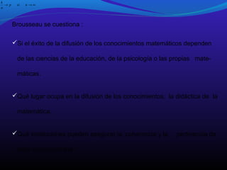 k
→p
n

si

n→∞

Brousseau se cuestiona :
Si el éxito de la difusión de los conocimientos matemáticos dependen
de las ciencias de la educación, de la psicología o las propias matemáticas.
Qué lugar ocupa en la difusión de los conocimientos, la didáctica de la
matemática.
Qué instituciones pueden asegurar la coherencia y la
esos conocimientos.

pertinencia de

 