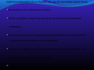 PARTICULARIDADES DE LA TEORÍA DE LAS SITUACIOENS DIDÁCTICAS
Se presenta como instrumento científico.
Tiende a unificar e integrar los aportes de otras disciplinas (psicología,
pedagogía).
Proporciona una mejor comprensión de las posibilidades de mejoramiento
y regulación de la enseñanza de la matemática.
Propicia una reflexión acerca de las relaciones entre los “contenidos” de la
enseñanza y los métodos de la educación.
Aborda la didáctica como área de investigación cuyo objeto es la comuni-

 