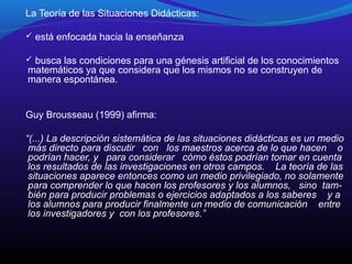 La Teoría de las Situaciones Didácticas:
 está enfocada hacia la enseñanza
 busca las condiciones para una génesis artificial de los conocimientos

matemáticos ya que considera que los mismos no se construyen de
manera espontánea.

Guy Brousseau (1999) afirma:
“(...) La descripción sistemática de las situaciones didácticas es un medio
más directo para discutir con los maestros acerca de lo que hacen o
podrían hacer, y para considerar cómo éstos podrían tomar en cuenta
los resultados de las investigaciones en otros campos. La teoría de las
situaciones aparece entonces como un medio privilegiado, no solamente
para comprender lo que hacen los profesores y los alumnos, sino también para producir problemas o ejercicios adaptados a los saberes y a
los alumnos para producir finalmente un medio de comunicación entre
los investigadores y con los profesores.”

 