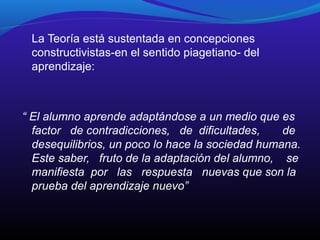 La Teoría está sustentada en concepciones
constructivistas-en el sentido piagetiano- del
aprendizaje:

“ El alumno aprende adaptándose a un medio que es
factor de contradicciones, de dificultades,
de
desequilibrios, un poco lo hace la sociedad humana.
Este saber, fruto de la adaptación del alumno, se
manifiesta por las respuesta nuevas que son la
prueba del aprendizaje nuevo”

 