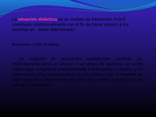 La situación didáctica es un modelo de interacción A-D-S
construido intencionalmente con el fin de hacer adquirir a los
alumnos un saber determinado.
Brousseau (1982) la define:

Un conjunto de relaciones establecidas explícita y/o
implícitamente entre un alumno o un grupo de alumnos, un cierto
medio (que comprende eventualmente instrumentos u objetos) y un
sistema educativo (representado por el profesor) con la finalidad de
lograr que estos alumnos se apropien de un saber constituido o en
vías de constitución”.
“

 
