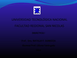 UNIVERSIDAD TECNOLÓGICA NACIONAL
FACULTAD REGIONAL SAN NICOLAS
DIDÁCTICA I
Prof. Dra. NATALIA F. SGRECCIA
Alumna Prof. Liliana Tatángelo
2013

 
