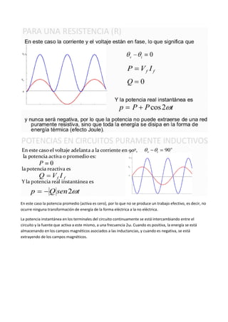 En este caso la potencia promedio (activa es cero), por lo que no se produce un trabajo efectivo, es decir, no
ocurre ninguna transformación de energía de la forma eléctrica a la no eléctrica.

La potencia instantánea en los terminales del circuito continuamente se está intercambiando entre el
circuito y la fuente que activa a este mismo, a una frecuencia 2ω. Cuando es positiva, la energía se está
almacenando en los campos magnéticos asociados a las inductancias, y cuando es negativa, se está
extrayendo de los campos magnéticos.
 