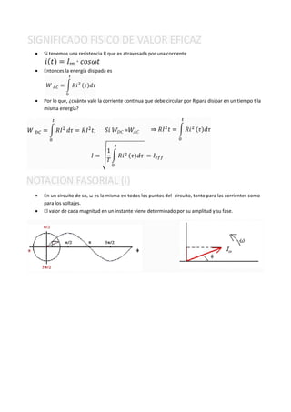    Si tenemos una resistencia R que es atravesada por una corriente


   Entonces la energía disipada es




   Por lo que, ¿cuánto vale la corriente continua que debe circular por R para disipar en un tiempo t la
    misma energía?




   En un circuito de ca, ω es la misma en todos los puntos del circuito, tanto para las corrientes como
    para los voltajes.
   El valor de cada magnitud en un instante viene determinado por su amplitud y su fase.
 