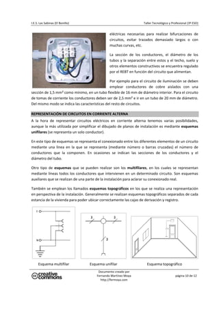 I.E.S. Las Sabinas (El Bonillo)                                            Taller Tecnológico y Profesional (3º ESO) 


                                                   eléctricas  necesarias  para  realizar  bifurcaciones  de 
                                                   circuitos,  evitar  trazados  demasiado  largos  o  con 
                                                   muchas curvas, etc. 

                                                   La  sección  de  los  conductores,  el  diámetro  de  los 
                                                   tubos  y  la  separación  entre  estos  y  el  techo,  suelo  y 
                                                   otros elementos constructivos se encuentra regulado 
                                                   por el REBT en función del circuito que alimentan. 

                                               Por ejemplo para el circuito de iluminación se deben 
                                               emplear  conductores  de  cobre  aislados  con  una 
sección de 1,5 mm² como mínimo, en un tubo flexible de 16 mm de diámetro interior. Para el circuito 
de tomas de corriente los conductores deben ser de 2,5 mm² e ir en un tubo de 20 mm de diámetro. 
Del mismo modo se indica las características del resto de circuitos. 

REPRESENTACIÓN DE CIRCUITOS EN CORRIENTE ALTERNA 
A  la  hora  de  representar  circuitos  eléctricos  en  corriente  alterna  tenemos  varias  posibilidades, 
aunque la más utilizada por simplificar el dibujado de planos de instalación es mediante esquemas 
unifilares (se representa un solo conductor). 

En este tipo de esquemas se representa el conexionado entre los diferentes elementos de un circuito 
mediante  una  línea  en  la  que  se  representa  (mediante  número  o  barras  cruzadas)  el  número  de 
conductores  que  la  componen.  En  ocasiones  se  indican  las  secciones  de  los  conductores  y  el 
diámetro del tubo. 

Otro  tipo  de  esquemas  que  se  pueden  realizar  son  los  multifilares,  en  los  cuales  se  representan 
mediante  líneas  todos  los  conductores  que  intervienen  en  un  determinado  circuito.  Son  esquemas 
auxiliares que se realizan de una parte de la instalación para aclarar su conexionado real. 

También se emplean los llamados esquemas topográficos en los que se realiza una representación 
en perspectiva de la instalación. Generalmente se realizan esquemas topográficos separados de cada 
estancia de la vivienda para poder ubicar correctamente las cajas de derivación y registro. 




                                    
     Esquema multifilar                Esquema unifilar                      Esquema topográfico 
                                            Documento creado por 
                                           Fernando Martínez Moya                                  página 10 de 12 
                                             http://fermoya.com 
 
 