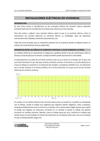 I.E.S. Las Sabinas (El Bonillo)                                            Taller Tecnológico y Profesional (3º ESO) 

                                                        




                    INSTALACIONES ELÉCTRICAS EN VIVIENDAS 
 
INTRODUCCIÓN 
En  este  tema  vamos  a  introducirnos  en  los  conceptos  básicos  de  corriente  alterna  aplicados 
fundamentalmente en el ámbito de las instalaciones eléctricas en las viviendas. 

Para  ello  vamos  a  adquirir  unas  nociones  básicas  sobre  lo  que  es  la  corriente  alterna,  cómo  se 
representan  los  circuitos  eléctricos  en  corriente  alterna,  su  simbología,  tipos  de  esquemas, 
nomenclatura del cableado, elementos de protección, etc. 

Todo  ello  como  preludio  para  la  realización  posterior  de  las  prácticas  donde  se  deberán  poner  en 
práctica los conocimientos teóricos adquiridos. 

DIFERENCIAS ENTRE LAS SEÑALES DE CORRIENTE CONTINUA Y LAS DE CORRIENTE ALTERNA 
Las señales eléctricas se representan en diagramas o gráficas donde el eje de coordenadas indica el 
tiempo y el eje de abscisas la tensión o voltaje (también puede representar la intensidad). 

Si representamos una señal de corriente continua, ésta no va a variar en el tiempo, por lo que será 
una recta horizontal. Es por ello que se llama corriente continua. Si tenemos un circuito eléctrico en 
el que el voltaje es constante y la resistencia del receptor o receptores también lo es, los electrones 
van a circular siempre en el mismo sentido y en la misma dirección. Es lo que ocurre en los circuitos 
eléctricos de corriente continua. 




                                                                                                                       

En cambio, en las señales eléctricas de corriente alterna esto no sucede así. La gráfica va cambiando 
con  el  tiempo,  siendo  el  voltaje  una  magnitud  que  adquiere  valores  negativos,  nulos  y  positivos, 
variando periódicamente entre el mínimo y el máximo. Por lo tanto parece lógico pensar que cuando 
el  voltaje  sea  negativo  los  electrones  circularán  en  un  sentido  y  cuando  el  voltaje  sea  positivo 
circularán  en  sentido  contrario.  Además,  como  el  voltaje  pasa  por  cero,  conforme  el  voltaje  vaya 
siendo menor lo será también el número de electrones en circulación hasta valer cero en el instante 
en que el voltaje también valga cero. 


                                            Documento creado por 
                                           Fernando Martínez Moya                                   página 3 de 12 
                                             http://fermoya.com 
 
 