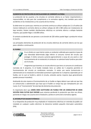 I.E.S. Las Sabinas (El Bonillo)                                              Taller Tecnológico y Profesional (3º ESO) 


ELEMENTOS DE PROTECCIÓN EN INSTALACIONES DE CORRIENTE ALTERNA 
La  protección  de  los  usuarios  y  los  circuitos  en  corriente  alterna  es  un  factor  importantísimo  e 
imprescindible,  no  sólo  para  dar  cumplimiento  a  la  normativa  vigente,  sino  también  para  evitar 
accidentes en las instalaciones y a los usuarios de las mismas. 

Se debe tener en cuenta que, mientras en corriente continua se utilizan voltajes de 1,5 a 9 voltios (de 
manera  habitual)  en  corriente  alterna  se  utilizan  voltajes  de  220  ó  380  voltios  (en  instalaciones  de 
baja  tensión).  Existen  también  distribuciones  eléctricas  en  corriente  alterna  a  voltajes  bastante 
mayores, que pueden llegar a 110.000 voltios. 

El contacto accidental de una persona a una tensión de 220 voltios puede llegar a producirle incluso 
la muerte. 

Los principales elementos de protección de los circuitos eléctricos de corriente alterna son los que 
paso a detallar a continuación. 

EL FUSIBLE 
                      Es un cilindro en cuyo interior existe un conductor calibrado para soportar el paso de 
                      una  intensidad  determinada  (algo  inferior  al  consumo  normal  del  circuito  que 
                      protege).  Si  dicho  consumo  aumenta  (generalmente  a  causa  de  una  avería  o  mal 
                      funcionamiento de la instalación) el conductor se calentará hasta fundirse para abrir 
                      así el circuito. 

                    Imaginemos que tenemos un circuito eléctrico que tiene un consumo en condiciones 
normales  de  4  amperios.  Si  el  fusible  instalado  tiene  un  calibre  de  5  amperios  permitirá  el 
funcionamiento  del  circuito  en  condiciones  normales.  Si  existe  una  avería  (cortocircuito  o 
sobretensión) en la instalación la intensidad aumentará superando los 5 amperios soportados por el 
fusible,  con  lo  cual  se  fundirá  y  abrirá  el  circuito,  evitando  averías  mayores  (que  generalmente 
pueden provocar incendios). 

Analizando de esta manera el funcionamiento de un fusible es lógico deducir que cada vez que hay 
un  cortocircuito  o  sobretensión  que  hace  que  el  fusible  se  rompa  hay  que  reemplazarlo  por  uno 
nuevo. Es el “inconveniente” de este tipo de elementos de protección. 

Es  importante  decir  que  JAMÁS  DEBE  SUSTITUIRSE  UN  FUSIBLE  POR  UN  CONDUCTOR  DE  GRAN 
SECCIÓN  PARA  EVITAR  QUE  DISPARE  pues  estamos  perdiendo  la  protección  que  éste  nos  ofrece, 
poniendo en riesgo a los usuarios de la instalación y yendo en contra de la normativa vigente. 

EL INTERRUPTOR MAGNETOTÉRMICO 
Es un dispositivo de protección muy empleado en instalaciones eléctricas en viviendas (lo podéis ver 
instalado  en  cualquier  cuadro  eléctrico).  Se  denomina  también  pequeño  interruptor  automático 
(PIA). 


                                               Documento creado por 
                                              Fernando Martínez Moya                                  página 5 de 12 
                                                http://fermoya.com 
 
 