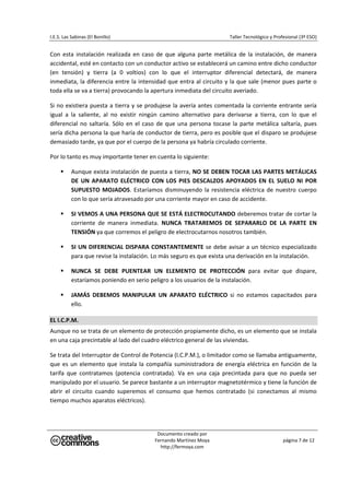 I.E.S. Las Sabinas (El Bonillo)                                               Taller Tecnológico y Profesional (3º ESO) 


Con  esta  instalación  realizada  en  caso  de  que  alguna  parte  metálica  de  la  instalación,  de  manera 
accidental, esté en contacto con un conductor activo se establecerá un camino entre dicho conductor 
(en  tensión)  y  tierra  (a  0  voltios)  con  lo  que  el  interruptor  diferencial  detectará,  de  manera 
inmediata, la diferencia entre la intensidad que entra al circuito  y la que sale (menor pues parte o 
toda ella se va a tierra) provocando la apertura inmediata del circuito averiado. 

Si  no  existiera  puesta  a  tierra  y  se  produjese  la  avería  antes  comentada  la  corriente  entrante  sería 
igual  a  la  saliente,  al  no  existir  ningún  camino  alternativo  para  derivarse  a  tierra,  con  lo  que  el 
diferencial  no  saltaría.  Sólo  en  el  caso  de  que  una  persona  tocase  la  parte  metálica  saltaría,  pues 
sería dicha persona la que haría de conductor de tierra, pero es posible que el disparo se produjese 
demasiado tarde, ya que por el cuerpo de la persona ya habría circulado corriente. 

Por lo tanto es muy importante tener en cuenta lo siguiente: 

           Aunque exista instalación de puesta a tierra, NO SE DEBEN TOCAR LAS PARTES METÁLICAS 
           DE  UN  APARATO  ELÉCTRICO  CON  LOS  PIES  DESCALZOS  APOYADOS  EN  EL  SUELO  NI  POR 
           SUPUESTO  MOJADOS.  Estaríamos  disminuyendo  la  resistencia  eléctrica  de  nuestro  cuerpo 
           con lo que sería atravesado por una corriente mayor en caso de accidente. 

           SI VEMOS A UNA PERSONA QUE SE ESTÁ ELECTROCUTANDO deberemos tratar de cortar la 
           corriente  de  manera  inmediata.  NUNCA  TRATAREMOS  DE  SEPARARLO  DE  LA  PARTE  EN 
           TENSIÓN ya que corremos el peligro de electrocutarnos nosotros también. 

           SI UN DIFERENCIAL DISPARA CONSTANTEMENTE se debe avisar a un técnico especializado 
           para que revise la instalación. Lo más seguro es que exista una derivación en la instalación. 

           NUNCA  SE  DEBE  PUENTEAR  UN  ELEMENTO  DE  PROTECCIÓN  para  evitar  que  dispare, 
           estaríamos poniendo en serio peligro a los usuarios de la instalación. 

           JAMÁS  DEBEMOS  MANIPULAR  UN  APARATO  ELÉCTRICO  si  no  estamos  capacitados  para 
           ello. 

EL I.C.P.M. 
Aunque no se trata de un elemento de protección propiamente dicho, es un elemento que se instala 
en una caja precintable al lado del cuadro eléctrico general de las viviendas. 

Se trata del Interruptor de Control de Potencia (I.C.P.M.), o limitador como se llamaba antiguamente, 
que  es  un  elemento  que  instala  la  compañía  suministradora  de  energía  eléctrica  en  función  de  la 
tarifa  que  contratamos  (potencia  contratada).  Va  en  una  caja  precintada  para  que  no  pueda  ser 
manipulado por el usuario. Se parece bastante a un interruptor magnetotérmico y tiene la función de 
abrir  el  circuito  cuando  superemos  el  consumo  que  hemos  contratado  (si  conectamos  al  mismo 
tiempo muchos aparatos eléctricos). 




                                              Documento creado por 
                                             Fernando Martínez Moya                                    página 7 de 12 
                                               http://fermoya.com 
 
 
