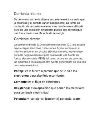 Corriente alterna
Se denomina corriente alterna la corriente eléctrica en la que
la magnitud y el sentido varían cíclicamente. La forma de
oscilación de la corriente alterna más comúnmente utilizada
es la de una oscilación sinusoidal, puesto que se consigue
una transmisión más eficiente de la energía.
Corriente directa
La corriente directa (CD) o corriente continua (CC) es aquella
cuyas cargas eléctricas o electrones fluyen siempre en el
mismo sentido en un circuito eléctrico cerrado, moviéndose
del polo negativo hacia el polo positivo de una fuente de
fuerza electromotriz (FEM), tal como ocurre en las baterías,
las dinamos o en cualquier otra fuente generadora de ese tipo
de corriente eléctrica.
Voltaje: es la fuerza o presión que se le da a los
electrones: para alto flujo o corriente.
Corriente: es el flujo de electrones
Resistencia: es la oposición que ponen los materiales
para conducir electricidad
Potencia: v (voltaje) x I (corriente) potencia: watts