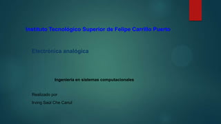 Instituto Tecnológico Superior de Felipe Carrillo Puerto

Electrónica analógica

Ingeniería en sistemas computacionales

Realizado por
Irving Saúl Che Canul

 