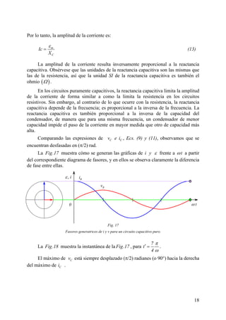 18
Por lo tanto, la amplitud de la corriente es:
m
C
Ic
X
ε
= (13)
La amplitud de la corriente resulta inversamente proporcional a la reactancia
capacitiva. Obsérvese que las unidades de la reactancia capacitiva son las mismas que
las de la resistencia, así que la unidad SI de la reactancia capacitiva es también el
ohmio ( )Ω .
En los circuitos puramente capacitivos, la reactancia capacitiva limita la amplitud
de la corriente de forma similar a como la limita la resistencia en los circuitos
resistivos. Sin embargo, al contrario de lo que ocurre con la resistencia, la reactancia
capacitiva depende de la frecuencia; es proporcional a la inversa de la frecuencia. La
reactancia capacitiva es también proporcional a la inversa de la capacidad del
condensador, de manera que para una misma frecuencia, un condensador de menor
capacidad impide el paso de la corriente en mayor medida que otro de capacidad más
alta.
Comparando las expresiones de C Cv e i , Ecs. (9) y (11), observamos que se
encuentran desfasadas en (π/2) rad.
La Fig.17 muestra cómo se generan las gráficas de i y ε frente a tω a partir
del correspondiente diagrama de fasores, y en ellos se observa claramente la diferencia
de fase entre ellas.
La Fig.18 muestra la instantánea de la Fig.17 , para
7
t
4
π
ω
′ = .
El máximo de Cv está siempre desplazado (π/2) radianes (o 90°) hacia la derecha
del máximo de Ci .
Fig. 17
Fasores generatrices de i y v para un circuito capacitivo puro.
Rv
ω t
, iε Ri
0
Ver animación
 