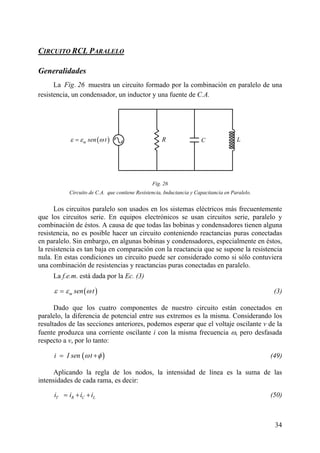 34
IRCUITO RCL PARC ALELO
Generalidades
La Fig. 26 muestra un circuito formado por la combinación en paralelo de una
resistencia, un condensador, un inductor y una fuente de C.A.
sados en los sistemas eléctricos más frecuentemente
ombinación de éstos. A c
actancias puras conectadas
es, especialmente en éstos,
la res
onectadas en paralelo.
CR( )m sen tε ε ω= L
Fig. 26
Los circuitos paralelo son u
Circuito de C.A. que contiene Resistencia, Inductancia y Capacitancia en Paralelo.
que los circuitos serie. En equipos electrónicos se usan circuitos serie, paralelo y
c ausa de que todas las bobinas y condensadores tienen alguna
resistencia, no es posible hacer un circuito conteniendo re
en paralelo. Sin embargo, en algunas bobinas y condensador
istencia es tan baja en comparación con la reactancia que se supone la resistencia
nula. En estas condiciones un circuito puede ser considerado como si sólo contuviera
una combinación de resistencias y reactancias puras c
La f.e.m. está dada por la Ec. (3)
( )m sen tε ε ω= (3)
Dado que los cuatro componentes de nuestro circuito están conectados en
paralelo, la diferencia de potencial entre sus extremos es la misma. Considerando los
resultados de las secciones anteriores, podemos esperar que el voltaje oscilante v de la
fuente produzca una corriente oscilante i con la misma frecuencia ω, pero desfasada
respecto a v, por lo tanto:
( )i I sen tω φ= + (49)
Aplicando la regla de los nodos, la intensidad de línea es la suma de las
intensidades de cada rama, es decir:
Li (50)T R Ci i i= + +
 