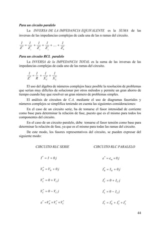 44
Para un circuito paralelo
La INVERSA DE LA IMPEDANCIA EQUIVALENTE es la SUMA de las
inversas de las impedancias complejas de cada una de las n ramas del circuito.
1 2 3
* * * * *
n
1 1 1 1 1
....
Z Z Z Z Z
= + + + +
Para un circuito RCL paralelo
La INVERSA de la IMPEDANCIA TOTAL es la suma de las inversas de las
impedancias complejas de cada uno de las ramas del circuito.
* * *
C L
1 1 1 1
Z R X X
= + +
El uso del álgebra de números complejos hace posible la resolución de problemas
que serían muy difíciles de solucionar por otros métodos y permite un gran ahorro de
tiempo cuando hay que resolver un gran número de problemas simples.
El análisis de circuitos de C.A. mediante el uso de diagramas fasoriales y
números complejos se simplifica teniendo en cuenta las siguientes consideraciones:
En el caso de un circuito serie, ha de tomarse el fasor intensidad de corriente
como base para determinar la relación de fase, puesto que es el mismo para todos los
componentes del circuito.
En el caso de un circuito paralelo, debe tomarse el fasor tensión como base para
determinar la relación de fase, ya que es el mismo para todas las ramas del circuito.
De este modo, los fasores representativos del circuito, se pueden expresar del
siguiente modo:
CIRCUITO RLC SERIE CIRCUITO RLC PARALELO
*
*
R R
*
L L
*
C C
* * * *
R L C
I I 0 j
V V 0 j
V 0 V j
V 0 V j
V V Vε
= +
= +
= +
= −
= + +
*
m
*
R R
*
C C
*
L L
* * * *
T R C L
0 j
I I 0 j
I 0 I j
I 0 I j
I I I I
ε ε= +
= +
= +
= −
= + +
 