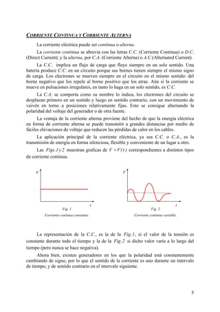 CORRIENTE CONTINUA Y CORRIENTE ALTERNA
La corriente eléctrica puede ser continua o alterna.
La corriente continua se abrevia con las letras C.C. (Corriente Continua) o D.C.
(Direct Current); y la alterna, por C.A. (Corriente Alterna) o A.C.(Alternated Current).
La C.C. implica un flujo de carga que fluye siempre en un solo sentido. Una
batería produce C.C. en un circuito porque sus bornes tienen siempre el mismo signo
de carga. Los electrones se mueven siempre en el circuito en el mismo sentido: del
borne negativo que los repele al borne positivo que los atrae. Aún si la corriente se
mueve en pulsaciones irregulares, en tanto lo haga en un solo sentido, es C.C.
La C.A. se comporta como su nombre lo indica, los electrones del circuito se
desplazan primero en un sentido y luego en sentido contrario, con un movimiento de
vaivén en torno a posiciones relativamente fijas. Esto se consigue alternando la
polaridad del voltaje del generador o de otra fuente.
La ventaja de la corriente alterna proviene del hecho de que la energía eléctrica
en forma de corriente alterna se puede transmitir a grandes distancias por medio de
fáciles elevaciones de voltaje que reducen las pérdidas de calor en los cables.
La aplicación principal de la corriente eléctrica, ya sea C.C. o C.A., es la
transmisión de energía en forma silenciosa, flexible y conveniente de un lugar a otro.
Las Figs.1y2 muestran graficas de V V(t )= correspondientes a distintos tipos
La representación
de corriente continua.
de la C.C., es la de la
Fig. 2
Corriente continua variable.
t
VV
t
Fig. 1
Corriente continua constante.
Fig.1, si el valor de la tensión es
constante durante todo el tiempo y la de la Fig.2 icho valor varía a lo largo del
tiempo (pero nunca se hace negativa).
Ahora bien, existen generadores
si d
en los que la polaridad está constantemente
cambiando de signo, por lo que el sentido de la corriente es uno durante un intervalo
de tiempo, y de sentido contrario en el intervalo siguiente.
5
 