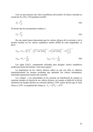 52
e valor el problema está resuelto. En efecto, teniendo en
cuenta las Ecs.(91) y (92),podemos escribir
Una vez que tenemos est
2
2
ef
I
I
2
= (94)
El mismo tipo de razonamiento conduce a:
2
2
ef
V
V
2
= (95)
De este modo hemos demostrado que los valores eficaces de la corriente y de la
tensión resultan ser los valores cuadráticos medios (RMS) de estas magnitudes, es
decir:
( ) ( ) ( )
1/ 21/ 2 1/ 2 1/ 2
2 2 2 2
RMS ef
1
V V v V sen t V sen t V
2
ω ω
⎛ ⎞⎡ ⎤ ⎡ ⎤= = = = = ⎜ ⎟⎣ ⎦ ⎣ ⎦ ⎝ ⎠
RMS ef
V
V V
2
= = RMS ef
I
I I
2
= = (96)
Las siglas R.M.S., comúnmente utilizadas para designar valores cuadráticos
medios provienen del término “root mean square”.
La importancia de los valores eficaces radica en que con ellos se obtienen
matemáticamente los mismos resultados que operando con valores instantáneos,
realizando operaciones mucho más sencillas.
Los voltajes y las intensidades en los sistemas de distribución de energía se
expresan siempre en función de sus valores eficaces, así cuando se habla de la red de
suministro de energía eléctrica en corriente alterna a 220V, quiere decirse que el valor
eficaz es 220V. La amplitud del voltaje es: m efV 2V 311V= = .
 