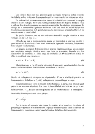 7
os son más prácticos para uso local, porque se aíslan con más
facilidad y no hay peligro de descargas disruptivas como cuando los voltajes son altos.
En reciprocidad, como mostraremos, es mucho más eficiente transmitir la energía
eléctrica a altos voltajes, desde una planta generadora hasta los lugares donde se vaya
a utilizar. Los transformadores nos permiten reconciliar las distintas necesidades de
voltaje de la transmisión a grandes distancias y del uso local. El hecho de que los
transformadores requieren C.A. para funcionar, ha determinado el papel del la C.A. en
nuestro uso de la electricidad.
Se puede demostrar que es más eficiente transmitir energía eléctrica a altos
voltajes, sea de C.A. o de C.C.
El hecho de que la misma potencia puede ser transmitida a una baja tensión y
gran intensidad de corriente o bien a una alta tensión y pequeña intensidad de corriente
tiene un gran valor práctico.
Un circuito elemental de transmisión de energía eléctrica consta de un generador
que suministra energía eléctrica sobre una línea de transporte formada por dos
conductores de resistencia , a una carga de resistencia . De acuerdo con la Ley de
Ohm la tensión de este circuito es:
Los voltajes baj
r R
CI r I R I r Vε = + = + (1)
Multipliquemos la Ec. (1) por la intensidad de corriente, transformándola de esta
manera en la ecuación de distribución de potencia en el circuito:
(2)
Donde
2
CI I r IVε = +
Iε es la potencia entregada por el generador; es la pérdida de potencia en
los conductores de la línea y es la potencia consumida por la carga.
Si aumentamos dos veces la tensión en los bornes de la carga, para obtener igual
potencia es necesario disminuir dos veces la intensidad de corriente de carga, o sea,
hasta el valor
2
I r
C CP I V=
2
I
I′= . En este caso las pérdidas en los conductores de la línea (para
invariable) disminuyen cuatro veces ya que:
r
2
2 I r
I r
4
′ =
Por lo tanto, al aumentar dos veces la tensión, si se mantiene invariable el
porcentaje de pérdidas en la transmisión, se puede disminuir cuatro veces la sección de
los conductores o aumentar cuatro veces la longitud de la línea de transmisión.
 