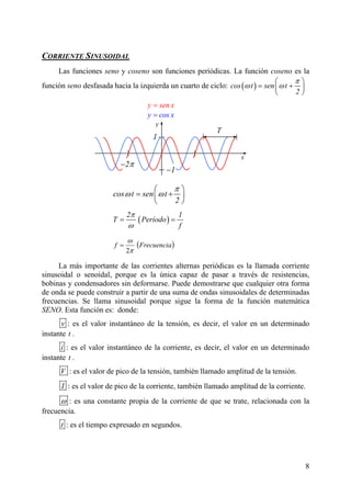 8
CORRIENTE SINUSOIDAL
Las funciones seno y coseno son funciones periódicas. La función coseno es la
función seno desfasada hacia la izquierda un cuarto de ciclo: ( )cos t sen t
2
π
ω ω
⎛ ⎞
= +
y sen x=
y cos x=
⎜ ⎟
⎝ ⎠
La más importa
sinusoidal o senoidal, porque es la única capaz de pasar a través de resistencias,
temática
SENO
T
1
y
nte de las corrientes alternas periódicas es la llamada corriente
bobinas y condensadores sin deformarse. Puede demostrarse que cualquier otra forma
de onda se puede construir a partir de una suma de ondas sinusoidales de determinadas
frecuencias. Se llama sinusoidal porque sigue la forma de la función ma
. Esta función es: donde:
v : es el valor instantáneo de la tensión, es decir, el valor en un determinado
instante t .
i : es el valor instantáneo de la corrie
t
nte, es decir, el valor en un determinado
instante .
V : es el valor de pico de la tensión, también llamado amplitud de la tensión.
I : es el valor de pico de la corriente, también llamado amplitud de la corriente.
ω : es una constante propia de la corriente de que se trate, relacionada con la
frecuencia.
t : es el tiempo expresado en segundos.
( )Frecuenciaf
π
ω
2
=
2π−
x
2π1−
cos t sen t
2
π
ω ω
π
⎛ ⎞
= +⎜ ⎟
⎝ ⎠
( )Período
fω
=
2 1
T =
 