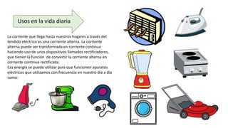 Usos en la vida diaria
La corriente que llega hasta nuestros hogares a través del
tendido eléctrico es una corriente alterna. La corriente
alterna puede ser transformada en corriente continua
haciendo uso de unos dispositivos llamados rectificadores,
que tienen la función de convertir la corriente alterna en
corriente continua rectificada.
Esa energía se puede utilizar para que funcionen aparatos
eléctricos que utilizamos con frecuencia en nuestro día a día
como:
 