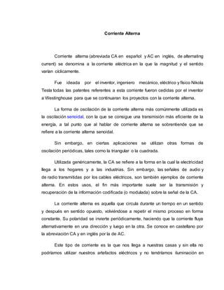 Corriente Alterna
Corriente alterna (abreviada CA en español y AC en inglés, de alternating
current) se denomina a la corriente eléctrica en la que la magnitud y el sentido
varían cíclicamente.
Fue ideada por el inventor, ingeniero mecánico, eléctrico y físico Nikola
Tesla todas las patentes referentes a esta corriente fueron cedidas por el inventor
a Westinghouse para que se continuaran los proyectos con la corriente alterna.
La forma de oscilación de la corriente alterna más comúnmente utilizada es
la oscilación senoidal, con la que se consigue una transmisión más eficiente de la
energía, a tal punto que al hablar de corriente alterna se sobrentiende que se
refiere a la corriente alterna senoidal.
Sin embargo, en ciertas aplicaciones se utilizan otras formas de
oscilación periódicas, tales como la triangular o la cuadrada.
Utilizada genéricamente, la CA se refiere a la forma en la cual la electricidad
llega a los hogares y a las industrias. Sin embargo, las señales de audio y
de radio transmitidas por los cables eléctricos, son también ejemplos de corriente
alterna. En estos usos, el fin más importante suele ser la transmisión y
recuperación de la información codificada (o modulada) sobre la señal de la CA.
La corriente alterna es aquella que circula durante un tiempo en un sentido
y después en sentido opuesto, volviéndose a repetir el mismo proceso en forma
constante. Su polaridad se invierte periódicamente, haciendo que la corriente fluya
alternativamente en una dirección y luego en la otra. Se conoce en castellano por
la abreviación CA y en inglés por la de AC.
Este tipo de corriente es la que nos llega a nuestras casas y sin ella no
podríamos utilizar nuestros artefactos eléctricos y no tendríamos iluminación en
 