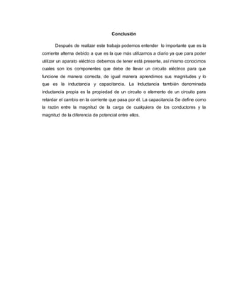 Conclusión
Después de realizar este trabajo podemos entender lo importante que es la
corriente alterna debido a que es la que más utilizamos a diario ya que para poder
utilizar un aparato eléctrico debemos de tener está presente, así mismo conocimos
cuales son los componentes que debe de llevar un circuito eléctrico para que
funcione de manera correcta, de igual manera aprendimos sus magnitudes y lo
que es la inductancia y capacitancia. La Inductancia también denominada
inductancia propia es la propiedad de un circuito o elemento de un circuito para
retardar el cambio en la corriente que pasa por él. La capacitancia Se define como
la razón entre la magnitud de la carga de cualquiera de los conductores y la
magnitud de la diferencia de potencial entre ellos.
 