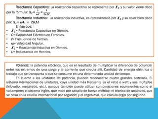Reactancia Capacitiva: La reactancia capacitiva se representa por 𝑿 𝑪 y su valor viene dado
por la fórmula: 𝑿 𝑪=
𝟏
𝝎𝑪
=
𝟏
𝟐𝝅𝒇𝑪
Reactancia Inductiva: La reactancia inductiva, es representada por 𝑿 𝑳 y su valor bien dado
por: 𝑿 𝑳= 𝝎𝑳 = 𝟐𝝅𝒇𝑳
En las que:
• 𝑿 𝑪= Reactancia Capacitiva en Ohmios.
• C= Capacidad Eléctrica en Faradios.
• f= Frecuencia de hercios.
• ω= Velocidad Angular.
• 𝑿 𝑳 = Reactancia Inductiva en Ohmios.
• L= Inductancia en Henrios.
Potencia: la potencia eléctrica, que es el resultado de multiplicar la diferencia de potencial
entre los extremos de una carga y la corriente que circula allí. Cantidad de energía eléctrica o
trabajo que se transporta o que se consume en una determinada unidad de tiempo.
En cuanto a las unidades de potencia, pueden reconocerse cuatro grandes sistemas. El
sistema internacional de unidades, cuya unidad más frecuente es el vatio o watt y sus múltiplos
(kilovatio, megavatio, etc.), aunque también puede utilizar combinaciones equivalentes como el
voltampere; el sistema inglés, que mide por caballo de fuerza métrico; el técnico de unidades, que
se basa en la caloría internacional por segundo; y el cegesimal, que calcula ergio por segundo.
 