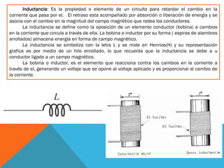Inductancia: Es la propiedad o elemento de un circuito para retardar el cambio en la
corriente que pasa por el. El retraso esta acompañado por absorción o liberación de energía y se
asocia con el cambio en la magnitud del campo magnético que rodea los conductores.
La inductancia se define como la oposición de un elemento conductor (bobina) a cambios
en la corriente que circula a través de ella. La bobina o inductor por su forma ( espiras de alambres
arrollados) almacena energía en forma de campo magnético.
La inductancia se simboliza con la letra L y se mide en Henrios(H) y su representación
grafica es por medio de un hilo enrollado, lo que recuerda que la inductancia se debe a u
conductor ligado a un campo magnético.
La bobina o inductor, es el elemento que reacciona contra los cambios en la corriente a
través de el, generando un voltaje que se opone al voltaje aplicado y es proporcional al cambio de
la corriente.
 