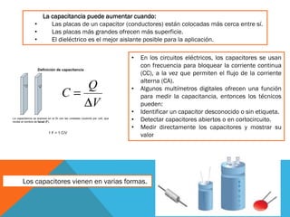 La capacitancia puede aumentar cuando:
• Las placas de un capacitor (conductores) están colocadas más cerca entre sí.
• Las placas más grandes ofrecen más superficie.
• El dieléctrico es el mejor aislante posible para la aplicación.
• En los circuitos eléctricos, los capacitores se usan
con frecuencia para bloquear la corriente continua
(CC), a la vez que permiten el flujo de la corriente
alterna (CA).
• Algunos multímetros digitales ofrecen una función
para medir la capacitancia, entonces los técnicos
pueden:
• Identificar un capacitor desconocido o sin etiqueta.
• Detectar capacitores abiertos o en cortocircuito.
• Medir directamente los capacitores y mostrar su
valor
Los capacitores vienen en varias formas.
 