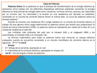 Tipos de Potencia
Potencia Activa: Es la potencia en que el proceso de transformación de la energía eléctrica se
aprovecha como trabajo útil, los diferentes dispositivos eléctricos existentes convierten la energía
eléctrica en otras formas de energía tales como: mecánica, lumínica, térmica, química, etc. Está dado
por un numero real “La intensidad y la tensión en una resistencia por ejemplo un calefactor,
conectada en un circuito de corriente alterna tienen la misma fase. La curva de potencia activa es
siempre positiva.”
Cuando se conecta una resistencia (R) o carga resistiva en un circuito de corriente alterna, el
trabajo útil que genera dicha carga determinará la potencia activa que tendrá que proporcionar la
fuente de fuerza electromotriz (FEM). La potencia activa se representa por medio de la letra (P) y su
unidad de medida es el watt (W).
Los múltiplos más utilizados del watt son: el kilowatt (kW) y el megawatt (MW) y los
submúltiplos, el miliwatt (mW) y el microwatt ( W).
La fórmula matemática para hallar la potencia activa que consume un equipo eléctrico
cualquiera cuando se encuentra conectado a un circuito monofásico de corriente alterna es la
siguiente: P = I * U cos Ø
Donde:
• V = Voltaje de la corriente, expresado en volt.
• I = Intensidad de la corriente eléctrica, expresada en ampere (A).
• cos Ø = cos del ángulo o factor de potencia.
 