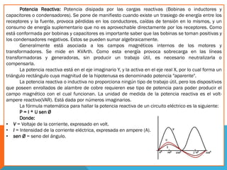 Potencia Reactiva: Potencia disipada por las cargas reactivas (Bobinas o inductores y
capacitores o condensadores). Se pone de manifiesto cuando existe un trasiego de energía entre los
receptores y la fuente, provoca pérdidas en los conductores, caídas de tensión en lo mismos, y un
consumo de energía suplementario que no es aprovechable directamente por los receptores. Como
está conformada por bobinas y capacitores es importante saber que las bobinas se toman positivas y
los condensadores negativos. Estos se pueden sumar algebraicamente.
Generalmente está asociada a los campos magnéticos internos de los motores y
transformadores. Se mide en KVArth. Como esta energía provoca sobrecarga en las líneas
transformadoras y generadoras, sin producir un trabajo útil, es necesario neutralizarla o
compensarla.
La potencia reactiva está en el eje imaginario Y, y la activa en el eje real X, por lo cual forma un
triángulo rectángulo cuya magnitud de la hipotenusa es denominado potencia "aparente".
La potencia reactiva o inductiva no proporciona ningún tipo de trabajo útil, pero los dispositivos
que poseen enrollados de alambre de cobre requieren ese tipo de potencia para poder producir el
campo magnético con el cual funcionan. La unidad de medida de la potencia reactiva es el volt-
ampere reactivo(VAR). Está dada por números imaginarios.
La fórmula matemática para hallar la potencia reactiva de un circuito eléctrico es la siguiente:
P = I * U sen Ø
Donde:
• V = Voltaje de la corriente, expresado en volt.
• I = Intensidad de la corriente eléctrica, expresada en ampere (A).
• sen Ø = seno del ángulo.
 