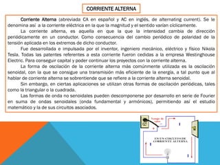 CORRIENTE ALTERNA
Corriente Alterna (abreviada CA en español y AC en inglés, de alternating current). Se le
denomina así a la corriente eléctrica en la que la magnitud y el sentido varían cíclicamente.
La corriente alterna, es aquella en que la que la intensidad cambia de dirección
periódicamente en un conductor. Como consecuencia del cambio periódico de polaridad de la
tensión aplicada en los extremos de dicho conductor.
Fue desarrollada e impulsada por el inventor, ingeniero mecánico, eléctrico y físico Nikola
Tesla. Todas las patentes referentes a esta corriente fueron cedidas a la empresa Westinghouse
Electric. Para conseguir capital y poder continuar los proyectos con la corriente alterna.
La forma de oscilación de la corriente alterna más comúnmente utilizada es la oscilación
senoidal, con la que se consigue una transmisión más eficiente de la energía, a tal punto que al
hablar de corriente alterna se sobrentiende que se refiere a la corriente alterna senoidal.
Sin embargo, en ciertas aplicaciones se utilizan otras formas de oscilación periódicas, tales
como la triangular o la cuadrada.
Las formas de onda no senoidales pueden descomponerse por desarrollo en serie de Fourier
en suma de ondas senoidales (onda fundamental y armónicos), permitiendo así el estudio
matemático y la de sus circuitos asociados.
 