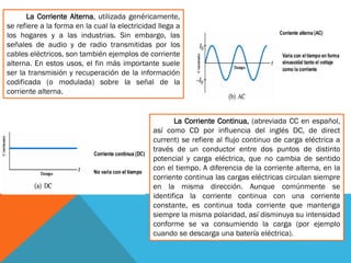La Corriente Alterna, utilizada genéricamente,
se refiere a la forma en la cual la electricidad llega a
los hogares y a las industrias. Sin embargo, las
señales de audio y de radio transmitidas por los
cables eléctricos, son también ejemplos de corriente
alterna. En estos usos, el fin más importante suele
ser la transmisión y recuperación de la información
codificada (o modulada) sobre la señal de la
corriente alterna.
La Corriente Continua, (abreviada CC en español,
así como CD por influencia del inglés DC, de direct
current) se refiere al flujo continuo de carga eléctrica a
través de un conductor entre dos puntos de distinto
potencial y carga eléctrica, que no cambia de sentido
con el tiempo. A diferencia de la corriente alterna, en la
corriente continua las cargas eléctricas circulan siempre
en la misma dirección. Aunque comúnmente se
identifica la corriente continua con una corriente
constante, es continua toda corriente que mantenga
siempre la misma polaridad, así disminuya su intensidad
conforme se va consumiendo la carga (por ejemplo
cuando se descarga una batería eléctrica).
 