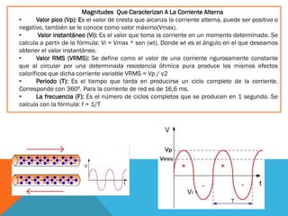 Magnitudes Que Caracterizan A La Corriente Alterna
• Valor pico (Vp): Es el valor de cresta que alcanza la corriente alterna, puede ser positivo o
negativo, también se le conoce como valor máximo(Vmax).
• Valor instantáneo (Vi): Es el valor que toma la corriente en un momento determinado. Se
calcula a partir de la fórmula: Vi = Vmax * sen (wt). Donde wt es el ángulo en el que deseamos
obtener el valor instantáneo.
• Valor RMS (VRMS): Se define como el valor de una corriente rigurosamente constante
que al circular por una determinada resistencia óhmica pura produce los mismos efectos
caloríficos que dicha corriente variable VRMS = Vp / v2
• Periodo (T): Es el tiempo que tarda en producirse un ciclo completo de la corriente.
Corresponde con 360º. Para la corriente de red es de 16,6 ms.
• La frecuencia (F): Es el número de ciclos completos que se producen en 1 segundo. Se
calcula con la fórmula: f = 1/T
 