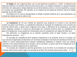 El Voltaje: Es una magnitud física, con la cual podemos cuantificar o “medir” la diferencia de
potencial eléctrico o la tensión eléctrica entre dos puntos, y es medible mediante un aparato llamado
voltímetro. En cada país el voltaje estándar de corriente eléctrica tiene un número específico, aunque
en muchos son compartidos. Por ejemplo, en la mayoría de los países de América Latina el voltaje
estándar es de 220 voltios.
El símbolo con el cual es representado el voltaje o tensión eléctrica es V, que representa a la
unidad de medida que es el voltio o volt.
La Impedancia (Z): Es una medida de oposición que presenta un circuito a una corriente
cuando se aplica una tensión. La impedancia extiende el concepto de resistencia a los circuitos de
corriente alterna (CA), y posee tanto magnitud como fase, a diferencia de la resistencia, que sólo
tiene magnitud. Cuando un circuito es alimentado con corriente continua (CC), su impedancia es
igual a la resistencia, lo que puede ser interpretado como la impedancia con ángulo de fase cero.
Por definición, la impedancia es la relación (cociente) entre el fasor tensión y el fasor
intensidad de corriente: z=
𝒗
𝒊
El concepto de impedancia tiene especial importancia si la corriente varía en el tiempo, en
cuyo caso las magnitudes se describen con números complejos o funciones del análisis armónico. Su
módulo (a veces inadecuadamente llamado impedancia) establece la relación entre los valores
máximos o los valores eficaces de la tensión y de la corriente. La parte real de la impedancia es la
resistencia y su parte imaginaria es la reactancia.
El concepto de impedancia permite generalizar la ley de Ohm en el estudio de circuitos en
corriente alterna (CA), dando lugar a la llamada ley de Ohm de corriente alterna que indica: 𝑰 =
𝒗
𝒛
 