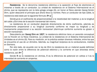 Resistencia: Se le denomina resistencia eléctrica a la oposición al flujo de electrones al
moverse a través de un conductor. La unidad de resistencia en el Sistema Internacional es el
ohmio, que se representa con la letra griega omega (Ω), en honor al físico alemán Georg Simón
Ohm, quien descubrió el principio que ahora lleva su nombre. Para un conductor de tipo cable, la
resistencia está dada por la siguiente fórmula: R= p
𝑳
𝑺
Donde ρ es el coeficiente de proporcionalidad o la resistividad del material, L es la longitud
del cable y S el área de la sección transversal del mismo.
La resistencia de un conductor depende directamente de dicho coeficiente, además es
directamente proporcional a su longitud (aumenta conforme es mayor su longitud) y es
inversamente proporcional a su sección transversal (disminuye conforme aumenta su grosor o
sección transversal).
Descubierta por Georg Ohm en 1827, la resistencia eléctrica tiene un parecido conceptual
con la fricción en la física mecánica. La unidad de la resistencia en el Sistema Internacional de
Unidades es el ohmio (Ω). Para su medición, en la práctica existen diversos métodos, entre los que
se encuentra el uso de un óhmetro. Además, su magnitud recíproca es la conductancia, medida
en Siemens.
Por otro lado, de acuerdo con la ley de Ohm la resistencia de un material puede definirse
como la razón entre la diferencia de potencial eléctrico y la corriente en que atraviesa dicha
resistencia, así: R=
𝑽
𝑰
Donde R es la resistencia en ohmios, V es la diferencia de potencial en voltios e I es la
intensidad de corriente en amperios.
 