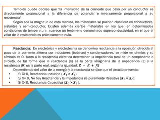 También puede decirse que "la intensidad de la corriente que pasa por un conductor es
directamente proporcional a la diferencia de potencial e inversamente proporcional a su
resistencia"
Según sea la magnitud de esta medida, los materiales se pueden clasificar en conductores,
aislantes y semiconductor. Existen además ciertos materiales en los que, en determinadas
condiciones de temperatura, aparece un fenómeno denominado superconductividad, en el que el
valor de la resistencia es prácticamente nulo.
Reactancia: En electrónica y electrotecnia se denomina reactancia a la oposición ofrecida al
paso de la corriente alterna por inductores (bobinas) y condensadores, se mide en ohmios y su
símbolo es Ω. Junto a la resistencia eléctrica determinan la impedancia total de un componente o
circuito, de tal forma que la reactancia (X) es la parte imaginaria de la impedancia (Z) y la
resistencia (R) es la parte real, según la igualdad: 𝒁 = 𝑹 + 𝒋𝑿
Dependiendo del valor de la energía y la reactancia se dice que el circuito presenta:
• Si X>0, Reactancia Inducida ( 𝑿 𝑳 > 𝑿 𝑪).
• Si X= 0, No hay Reactancia y la Impedancia es puramente Resistiva (𝑿 𝑳 = 𝑿 𝑪).
• Si X<0, Reactancia Capacitiva (𝑿 𝑪 > 𝑿 𝑳 ).
 