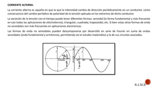 CORRIENTE ALTERNA.
La corriente alterna es aquella en que la que la intensidad cambia de dirección periódicamente en un conductor. como
consecuencia del cambio periódico de polaridad de la tensión aplicada en los extremos de dicho conductor.
La variación de la tensión con el tiempo puede tener diferentes formas: senoidal (la forma fundamental y más frecuente
en casi todas las aplicaciones de electrotecnia); triangular; cuadrada; trapezoidal; etc. Si bien estas otras formas de onda
no senoidales son más frecuentes en aplicaciones electrónicas.
Las formas de onda no senoidales pueden descomponerse por desarrollo en serie de Fourier en suma de ondas
senoidales (onda fundamental y armónicos), permitiendo así el estudio matemático y la de sus circuitos asociados.
R.J.M.R
 