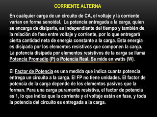 CORRIENTE ALTERNA
En cualquier carga de un circuito de CA, el voltaje y la corriente
varían en forma senoidal. La potencia entregada a la carga, quien
se encarga de disiparla, es independiente del tiempo y también de
la relación de fase entre voltaje y corriente, por lo que entregará
cierta cantidad neta de energía constante a la carga. Esta energía
es disipada por los elementos resistivos que componen la carga.
La potencia disipada por elementos resistivos de la carga se llama
Potencia Promedio (P) o Potencia Real. Se mide en watts (W).
El Factor de Potencia es una medida que indica cuanta potencia
entrega un circuito a la carga. El FP no tiene unidades. El factor de
potencia de la carga depende de los elementos pasivos que la
forman. Para una carga puramente resistiva, el factor de potencia
es 1, lo que indica que la corriente y el voltaje están en fase, y toda
la potencia del circuito es entregada a la carga.
 