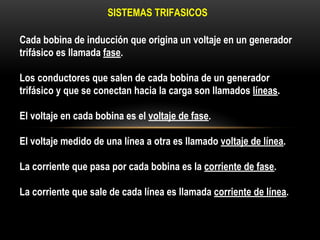 Cada bobina de inducción que origina un voltaje en un generador
trifásico es llamada fase.
Los conductores que salen de cada bobina de un generador
trifásico y que se conectan hacia la carga son llamados líneas.
El voltaje en cada bobina es el voltaje de fase.
El voltaje medido de una línea a otra es llamado voltaje de línea.
La corriente que pasa por cada bobina es la corriente de fase.
La corriente que sale de cada línea es llamada corriente de línea.
SISTEMAS TRIFASICOS
 