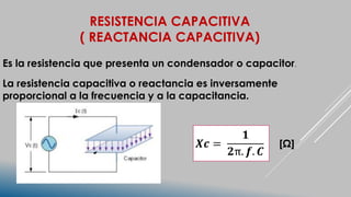 RESISTENCIA CAPACITIVA
( REACTANCIA CAPACITIVA)
Es la resistencia que presenta un condensador o capacitor.
La resistencia capacitiva o reactancia es inversamente
proporcional a la frecuencia y a la capacitancia.
𝑿𝒄 =
𝟏
𝟐π. 𝒇. 𝑪
[Ω]
 