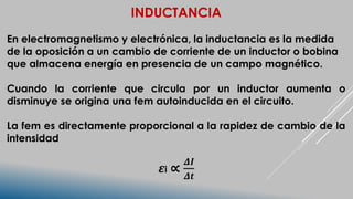 INDUCTANCIA
En electromagnetismo y electrónica, la inductancia es la medida
de la oposición a un cambio de corriente de un inductor o bobina
que almacena energía en presencia de un campo magnético.
Cuando la corriente que circula por un inductor aumenta o
disminuye se origina una fem autoinducida en el circuito.
La fem es directamente proporcional a la rapidez de cambio de la
intensidad
𝜺i ∝
𝜟𝑰
𝜟𝒕
 