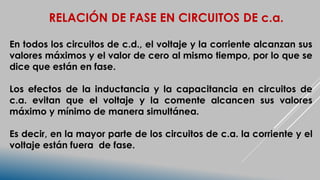 RELACIÓN DE FASE EN CIRCUITOS DE c.a.
En todos los circuitos de c.d., el voltaje y la corriente alcanzan sus
valores máximos y el valor de cero al mismo tiempo, por lo que se
dice que están en fase.
Los efectos de la inductancia y la capacitancia en circuitos de
c.a. evitan que el voltaje y la comente alcancen sus valores
máximo y mínimo de manera simultánea.
Es decir, en la mayor parte de los circuitos de c.a. la corriente y el
voltaje están fuera de fase.
 