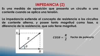 IMPEDANCIA (Z)
Es una medida de oposición que presenta un circuito a una
corriente cuando se aplica una tensión.
La impedancia extiende el concepto de resistencia a los circuitos
de corriente alterna, y posee tanto magnitud como fase, a
diferencia de la resistencia, que solo tiene magnitud.
𝑪𝑶𝑺𝜽 =
𝑹
𝒁
Factor de potencia
 