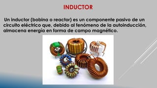 INDUCTOR
Un inductor (bobina o reactor) es un componente pasivo de un
circuito eléctrico que, debido al fenómeno de la autoinducción,
almacena energía en forma de campo magnético.
 