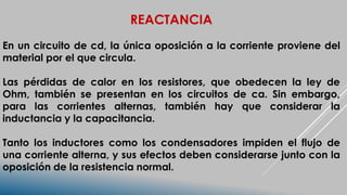 REACTANCIA
En un circuito de cd, la única oposición a la corriente proviene del
material por el que circula.
Las pérdidas de calor en los resistores, que obedecen la ley de
Ohm, también se presentan en los circuitos de ca. Sin embargo,
para las corrientes alternas, también hay que considerar la
inductancia y la capacitancia.
Tanto los inductores como los condensadores impiden el flujo de
una corriente alterna, y sus efectos deben considerarse junto con la
oposición de la resistencia normal.
 