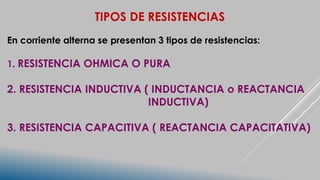 TIPOS DE RESISTENCIAS
En corriente alterna se presentan 3 tipos de resistencias:
1. RESISTENCIA OHMICA O PURA
2. RESISTENCIA INDUCTIVA ( INDUCTANCIA o REACTANCIA
INDUCTIVA)
3. RESISTENCIA CAPACITIVA ( REACTANCIA CAPACITATIVA)
 
